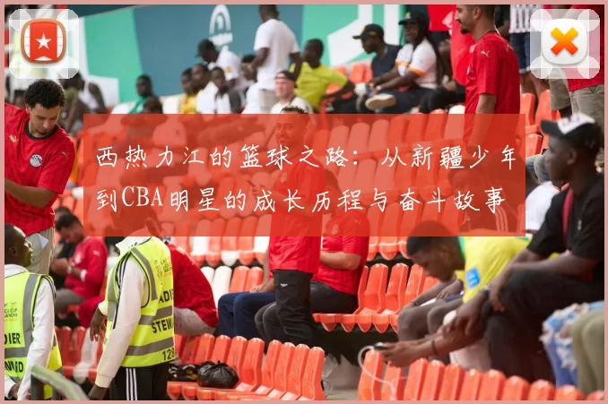 西热力江的篮球之路：从新疆少年到CBA明星的成长历程与奋斗故事