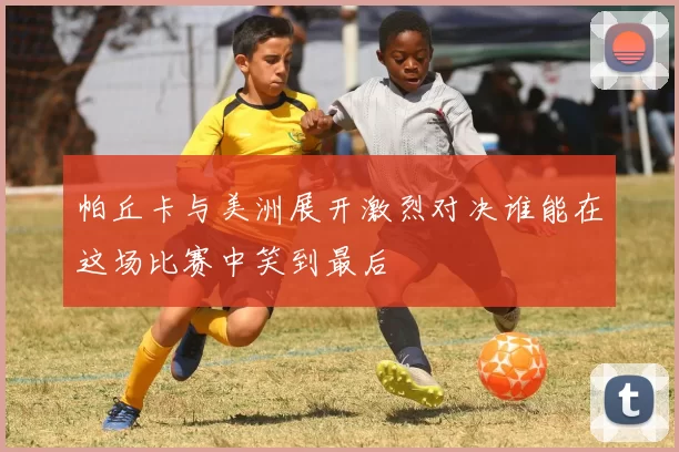 帕丘卡与美洲展开激烈对决谁能在这场比赛中笑到最后