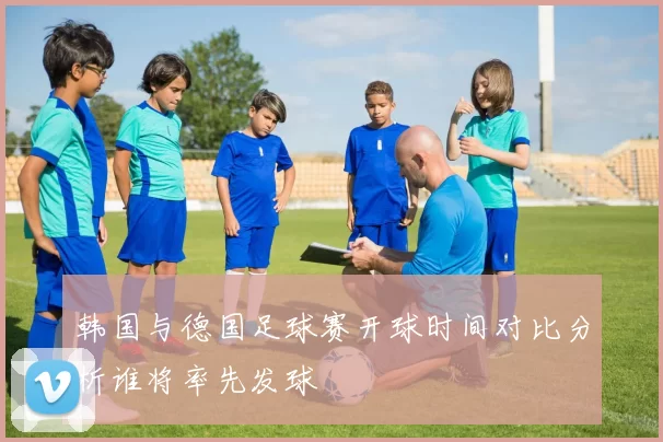 韩国与德国足球赛开球时间对比分析谁将率先发球