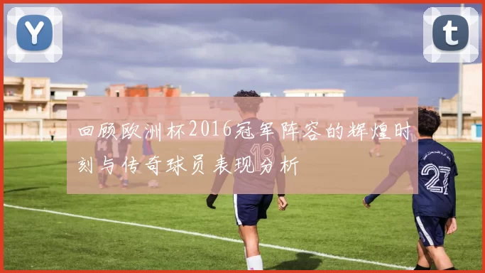 回顾欧洲杯2016冠军阵容的辉煌时刻与传奇球员表现分析