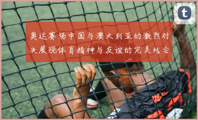 奥运赛场中国与澳大利亚的激烈对决展现体育精神与友谊的完美结合