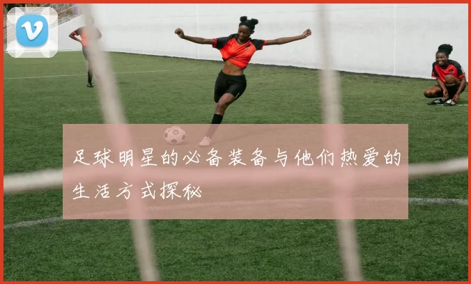 足球明星的必备装备与他们热爱的生活方式探秘