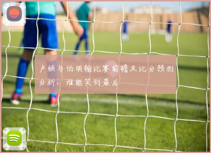 卢顿与伯明翰比赛前瞻及比分预测分析，谁能笑到最后