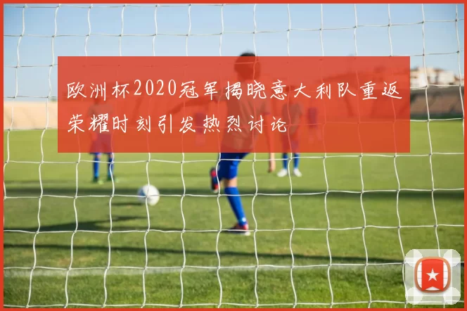 欧洲杯2020冠军揭晓意大利队重返荣耀时刻引发热烈讨论