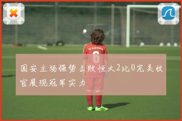 国安主场强势击败恒大2比0完美收官展现冠军实力