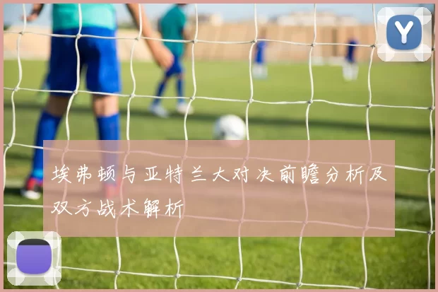 埃弗顿与亚特兰大对决前瞻分析及双方战术解析