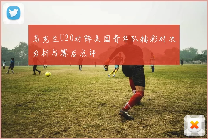 乌克兰U20对阵美国青年队精彩对决分析与赛后点评