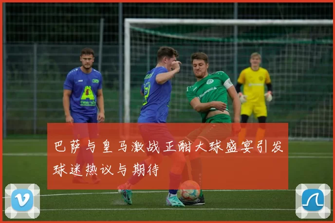 巴萨与皇马激战正酣大球盛宴引发球迷热议与期待